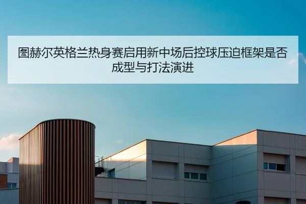 图赫尔英格兰热身赛启用新中场后控球压迫框架是否成型与打法演进