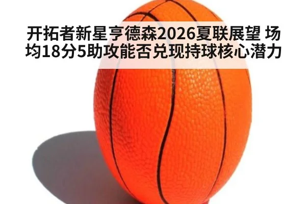 开拓者新星亨德森2026夏联展望 场均18分5助攻能否兑现持球核心潜力
